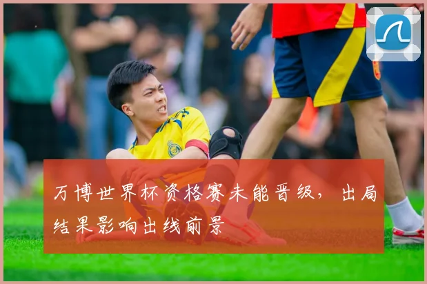 万博世界杯资格赛未能晋级，出局结果影响出线前景