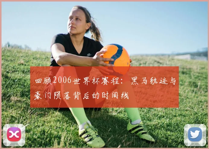 回顾2006世界杯赛程：黑马轨迹与豪门陨落背后的时间线