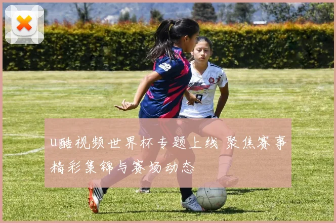 u酷视频世界杯专题上线 聚焦赛事精彩集锦与赛场动态