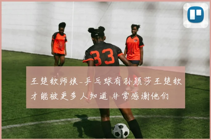 王楚钦师娘_乒乓球有孙颖莎王楚钦才能被更多人知道 非常感谢他们