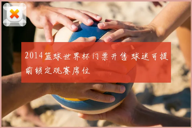 2014篮球世界杯门票开售 球迷可提前锁定观赛席位