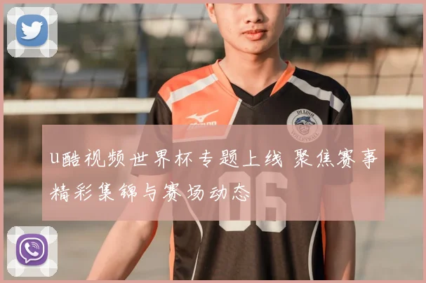 u酷视频世界杯专题上线 聚焦赛事精彩集锦与赛场动态