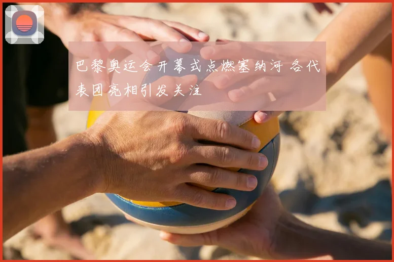 巴黎奥运会开幕式点燃塞纳河 各代表团亮相引发关注