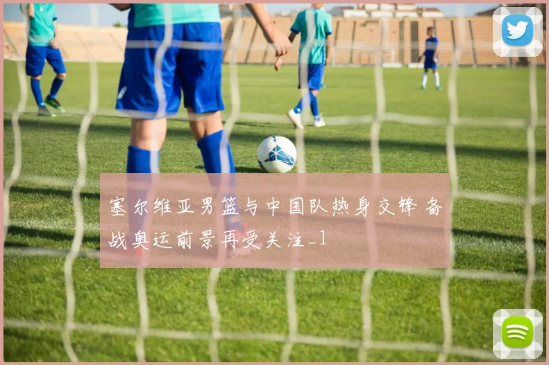 塞尔维亚男篮与中国队热身交锋 备战奥运前景再受关注_1