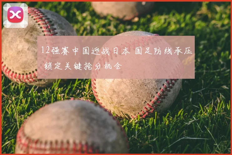 12强赛中国迎战日本 国足防线承压 锁定关键抢分机会