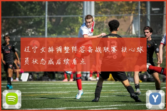 辽宁女排调整阵容备战联赛 核心球员状态成后续看点