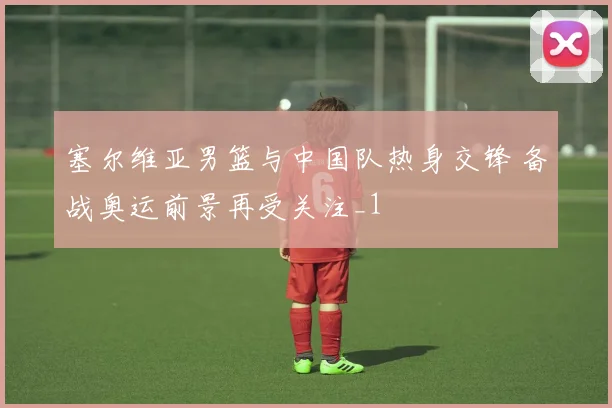 塞尔维亚男篮与中国队热身交锋 备战奥运前景再受关注_1