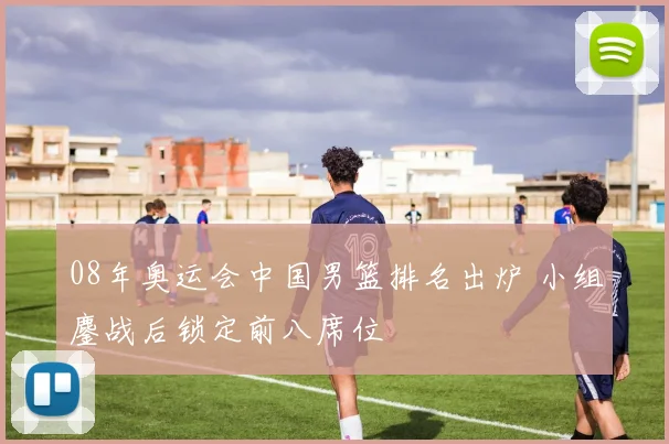 08年奥运会中国男篮排名出炉 小组鏖战后锁定前八席位